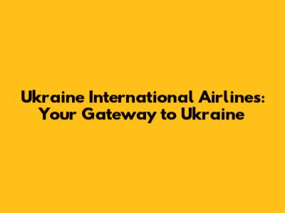 Ukraine International Airlines: Your Gateway to Ukraine