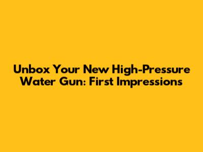 Unbox Your New High-Pressure Water Gun: First Impressions