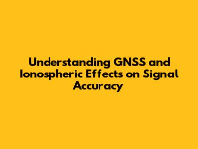 Understanding GNSS and Ionospheric Effects on Signal Accuracy