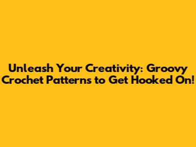 Unleash Your Creativity: Groovy Crochet Patterns to Get Hooked On!