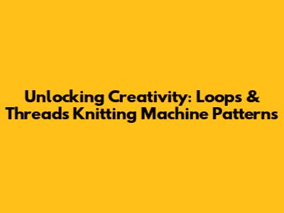 Unlocking Creativity: Loops & Threads Knitting Machine Patterns
