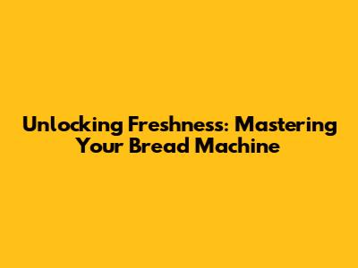 Unlocking Freshness: Mastering Your Bread Machine