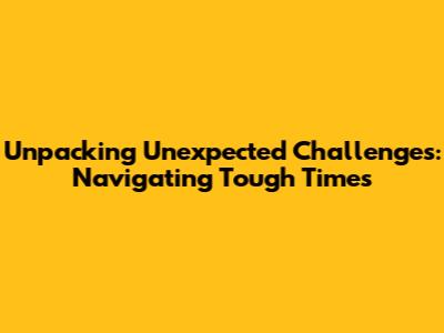 Unpacking Unexpected Challenges: Navigating Tough Times