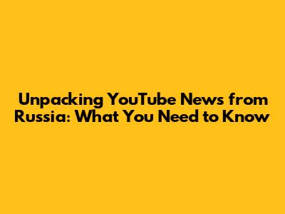 Unpacking YouTube News from Russia: What You Need to Know