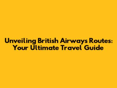 Unveiling British Airways Routes: Your Ultimate Travel Guide