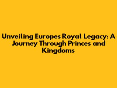 Unveiling Europe's Royal Legacy: A Journey Through Princes and Kingdoms