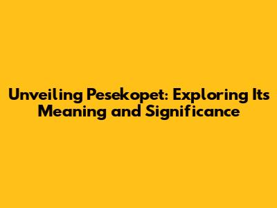 Unveiling Pesekopet: Exploring Its Meaning and Significance