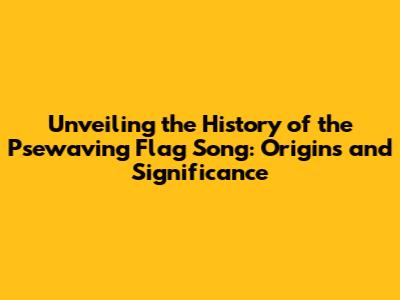 Unveiling the History of the 'Psewaving Flag Song': Origins and Significance