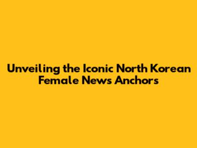 Unveiling the Iconic North Korean Female News Anchors