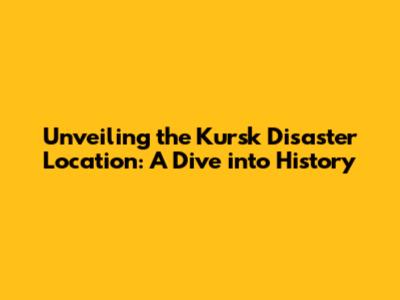 Unveiling the Kursk Disaster Location: A Dive into History
