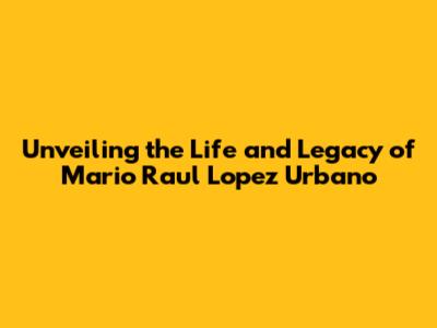 Unveiling the Life and Legacy of Mario Raul Lopez Urbano