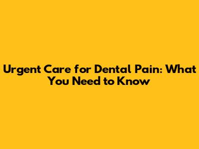 Urgent Care for Dental Pain: What You Need to Know