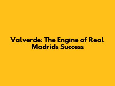 Valverde: The Engine of Real Madrid's Success