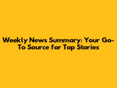 Weekly News Summary: Your Go-To Source for Top Stories