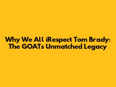 Why We All iRespect Tom Brady: The GOAT's Unmatched Legacy
