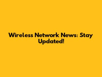 Wireless Network News: Stay Updated!
