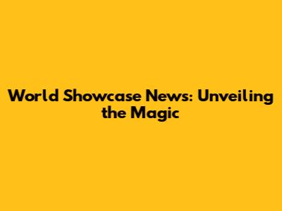 World Showcase News: Unveiling the Magic