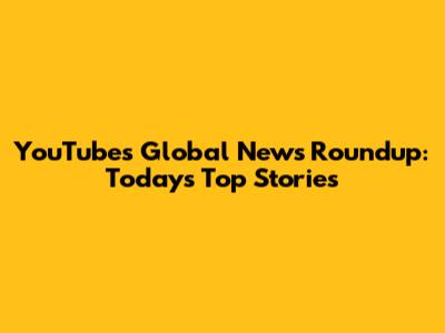 YouTube's Global News Roundup: Today's Top Stories