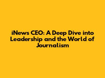 iNews CEO: A Deep Dive into Leadership and the World of Journalism