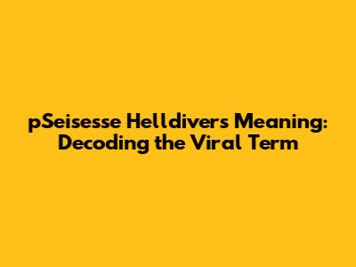 pSeisesse Helldivers Meaning: Decoding the Viral Term