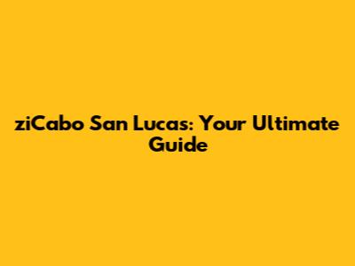 ziCabo San Lucas: Your Ultimate Guide