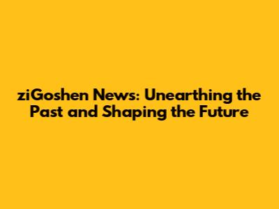 ziGoshen News: Unearthing the Past and Shaping the Future